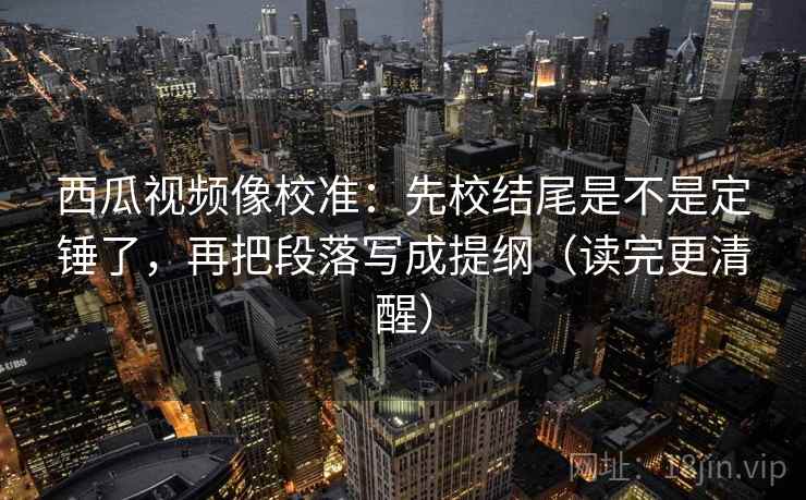 西瓜视频像校准：先校结尾是不是定锤了，再把段落写成提纲（读完更清醒）  第2张