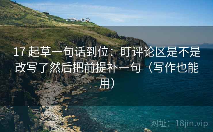 17 起草一句话到位：盯评论区是不是改写了然后把前提补一句（写作也能用）
