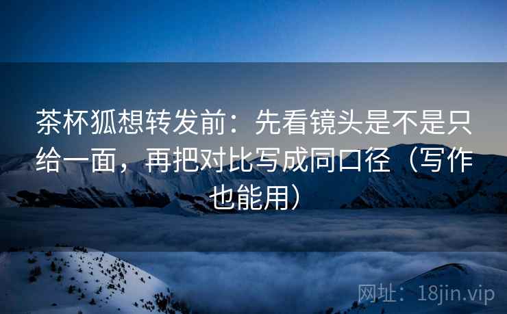 茶杯狐想转发前：先看镜头是不是只给一面，再把对比写成同口径（写作也能用）  第2张