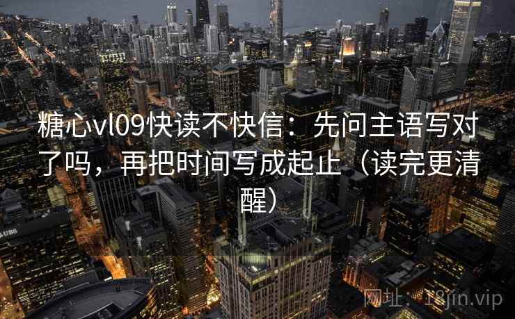 糖心vl09快读不快信：先问主语写对了吗，再把时间写成起止（读完更清醒）