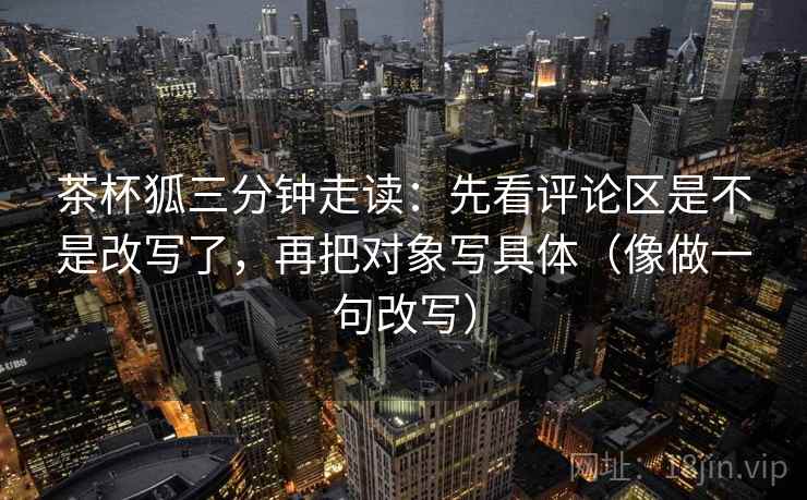 茶杯狐三分钟走读：先看评论区是不是改写了，再把对象写具体（像做一句改写）  第2张