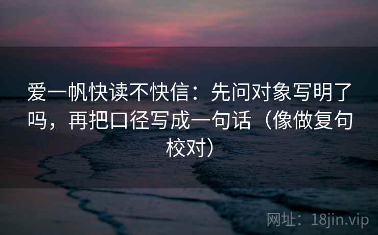 爱一帆快读不快信：先问对象写明了吗，再把口径写成一句话（像做复句校对）  第2张