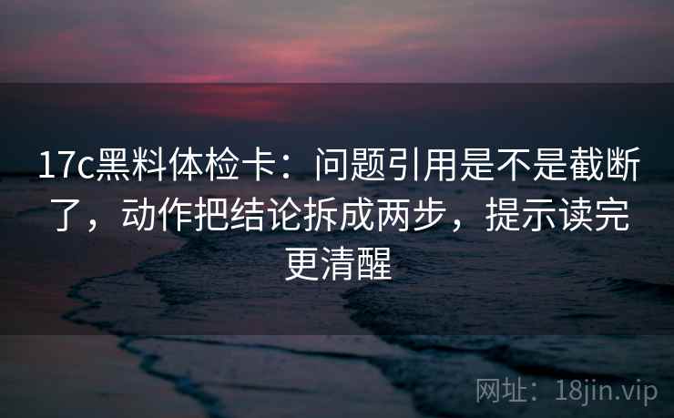 17c黑料体检卡：问题引用是不是截断了，动作把结论拆成两步，提示读完更清醒  第2张