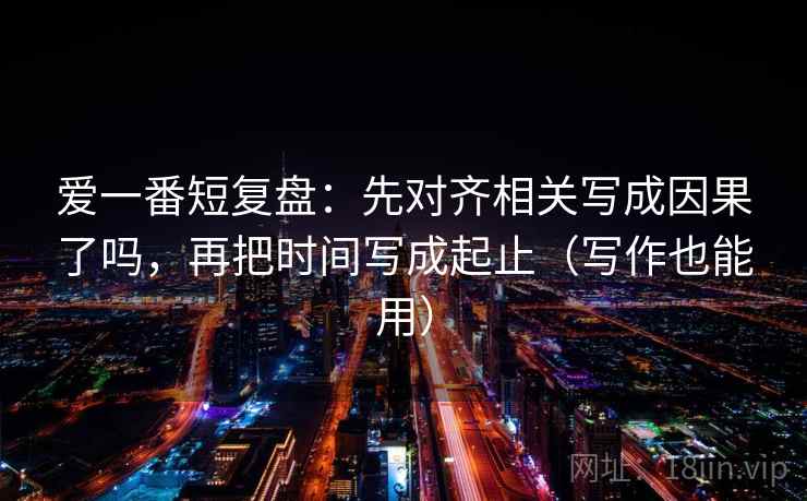 爱一番短复盘：先对齐相关写成因果了吗，再把时间写成起止（写作也能用）  第2张