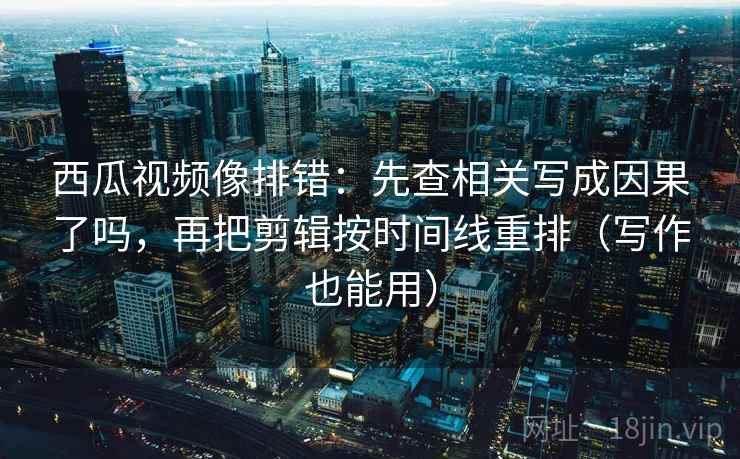 西瓜视频像排错：先查相关写成因果了吗，再把剪辑按时间线重排（写作也能用）  第2张