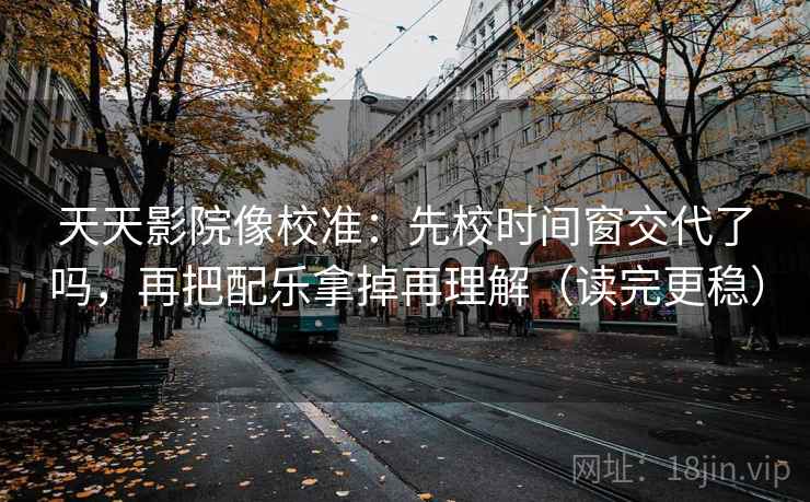 天天影院像校准：先校时间窗交代了吗，再把配乐拿掉再理解（读完更稳）