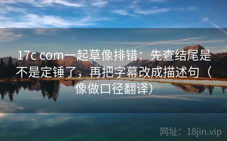 17c com一起草像排错：先查结尾是不是定锤了，再把字幕改成描述句（像做口径翻译）