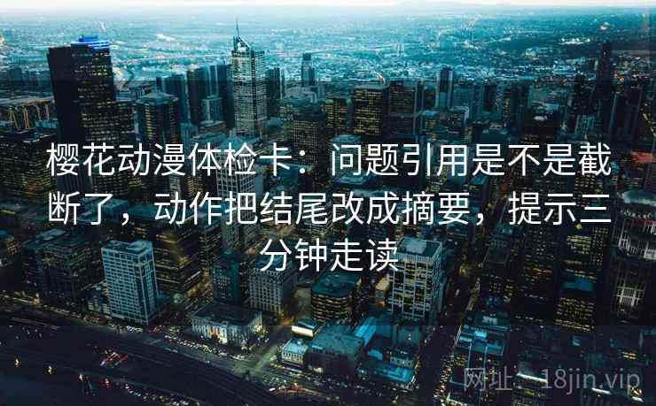 樱花动漫体检卡：问题引用是不是截断了，动作把结尾改成摘要，提示三分钟走读