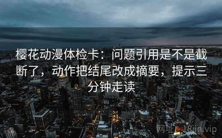 樱花动漫体检卡：问题引用是不是截断了，动作把结尾改成摘要，提示三分钟走读  第2张