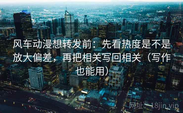 风车动漫想转发前：先看热度是不是放大偏差，再把相关写回相关（写作也能用）