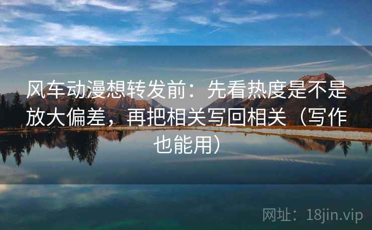 风车动漫想转发前：先看热度是不是放大偏差，再把相关写回相关（写作也能用）  第2张