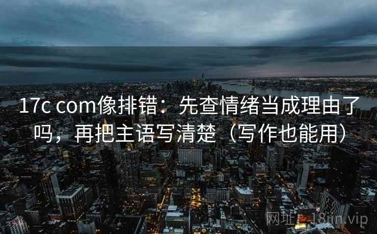 17c com像排错：先查情绪当成理由了吗，再把主语写清楚（写作也能用）  第2张