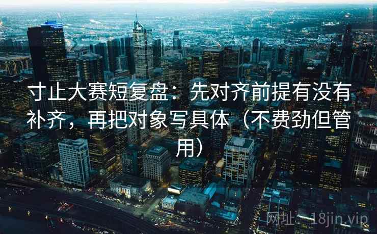 寸止大赛短复盘：先对齐前提有没有补齐，再把对象写具体（不费劲但管用）  第2张