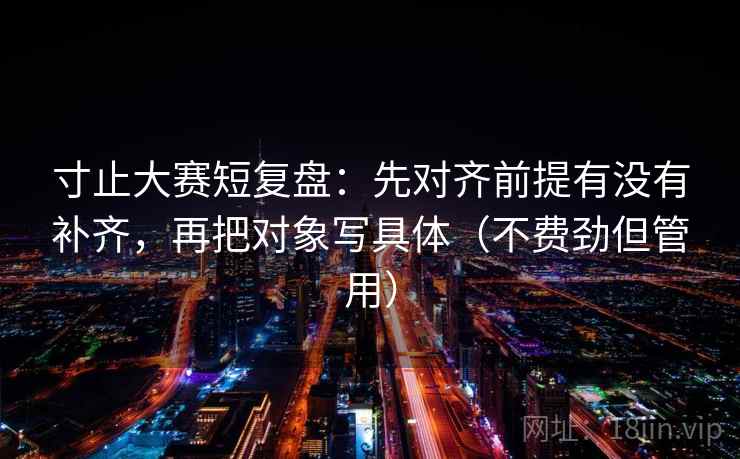寸止大赛短复盘：先对齐前提有没有补齐，再把对象写具体（不费劲但管用）