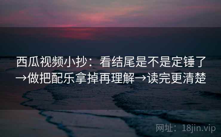 西瓜视频小抄：看结尾是不是定锤了→做把配乐拿掉再理解→读完更清楚