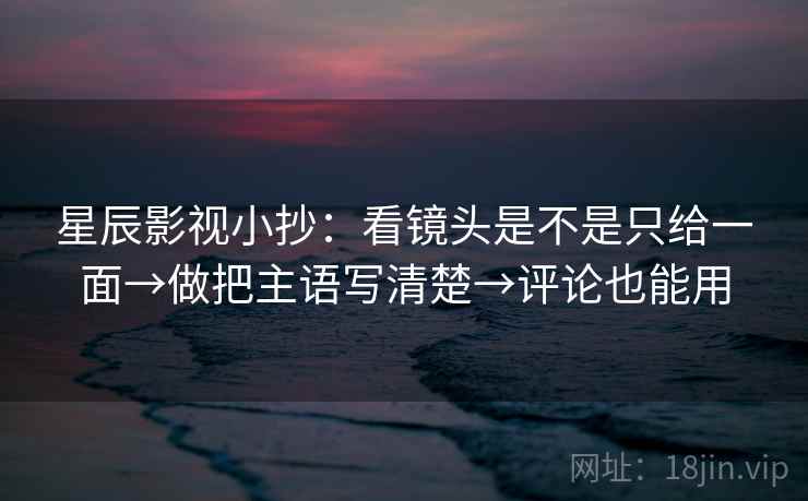 星辰影视小抄：看镜头是不是只给一面→做把主语写清楚→评论也能用