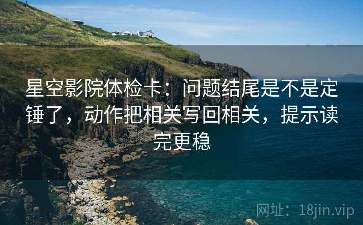 星空影院体检卡：问题结尾是不是定锤了，动作把相关写回相关，提示读完更稳  第2张