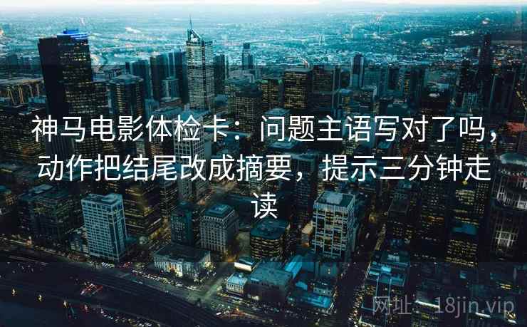 神马电影体检卡:问题主语写对了吗,动作把结尾改成摘要,提示三分钟走读
