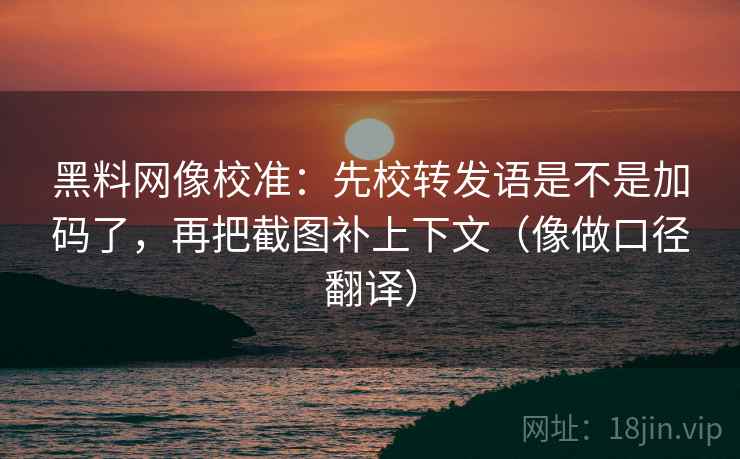 黑料网像校准：先校转发语是不是加码了，再把截图补上下文（像做口径翻译）