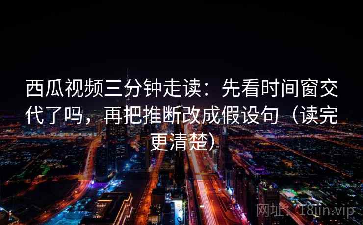 西瓜视频三分钟走读:先看时间窗交代了吗,再把推断改成假设句(读完更清楚) 第2张 西瓜视频三分钟走读:先看时间窗交代了吗,再把推断改成假设句(读完更清楚) 第2张