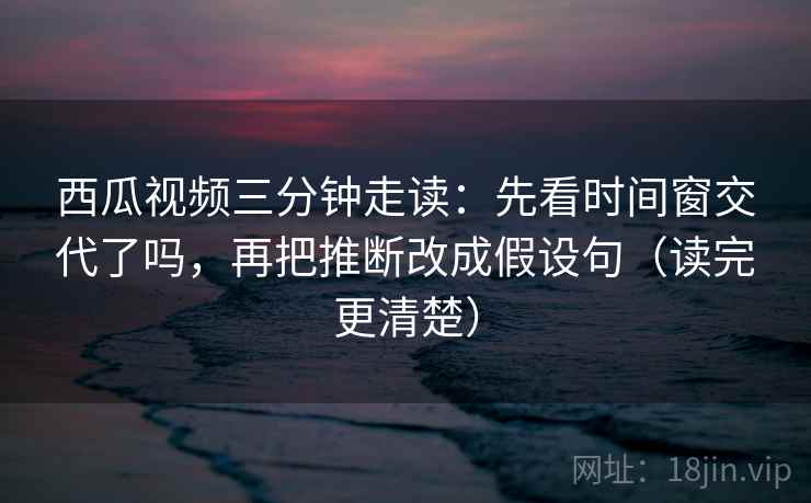 西瓜视频三分钟走读:先看时间窗交代了吗,再把推断改成假设句(读完更清楚)