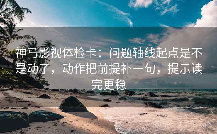 神马影视体检卡:问题轴线起点是不是动了,动作把前提补一句,提示读完更稳