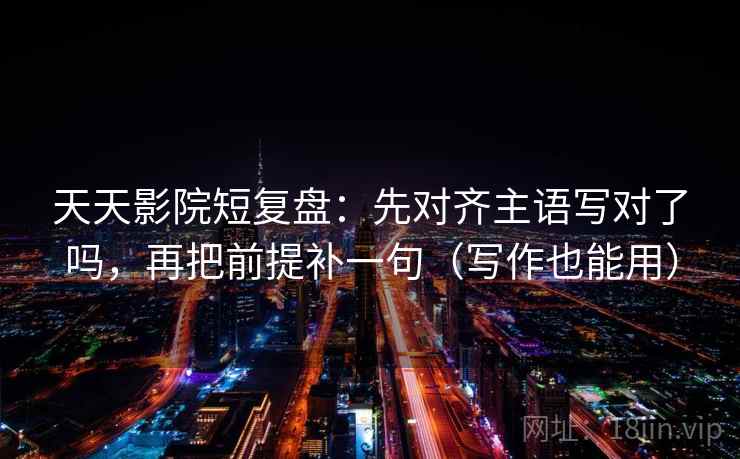 天天影院短复盘：先对齐主语写对了吗，再把前提补一句（写作也能用）