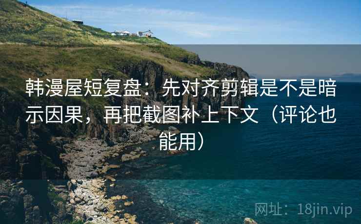 韩漫屋短复盘:先对齐剪辑是不是暗示因果,再把截图补上下文(评论也能用)