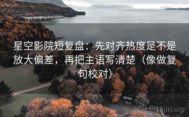 星空影院短复盘:先对齐热度是不是放大偏差,再把主语写清楚(像做复句校对)