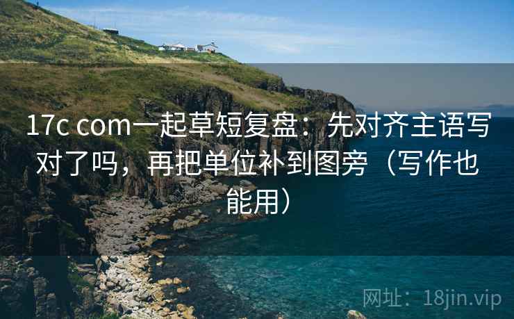 17c com一起草短复盘：先对齐主语写对了吗，再把单位补到图旁（写作也能用）