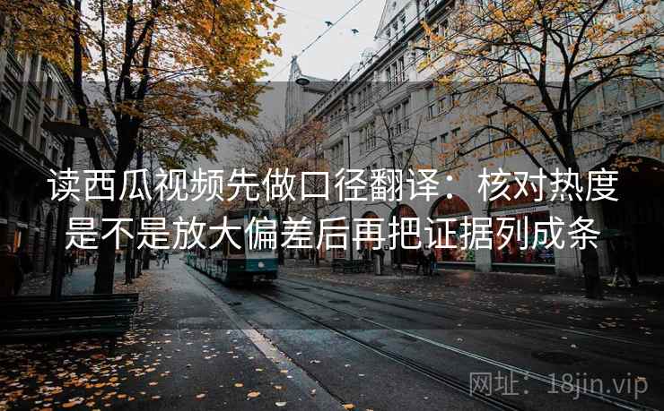 读西瓜视频先做口径翻译：核对热度是不是放大偏差后再把证据列成条