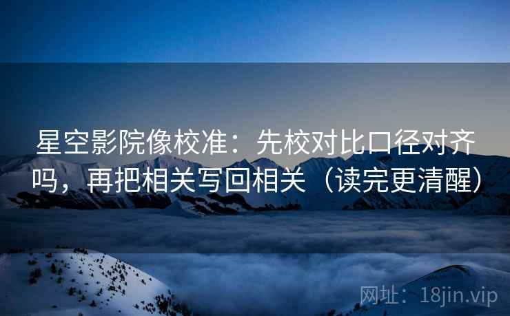 星空影院像校准：先校对比口径对齐吗，再把相关写回相关（读完更清醒）