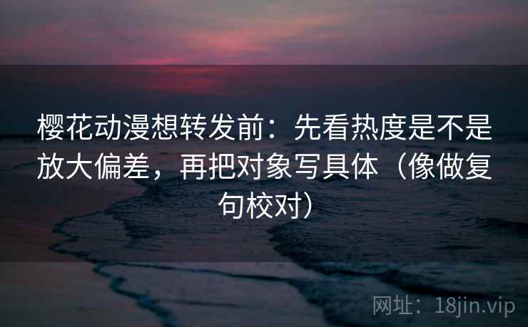 樱花动漫想转发前:先看热度是不是放大偏差,再把对象写具体(像做复句校对)