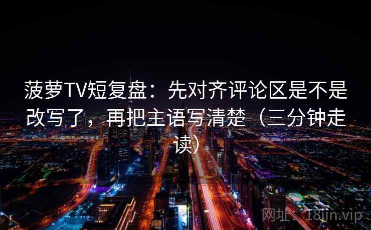 菠萝TV短复盘:先对齐评论区是不是改写了,再把主语写清楚(三分钟走读) 第2张 菠萝TV短复盘:先对齐评论区是不是改写了,再把主语写清楚(三分钟走读) 第2张