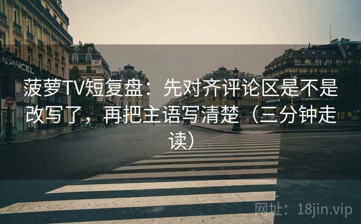 菠萝TV短复盘：先对齐评论区是不是改写了，再把主语写清楚（三分钟走读）