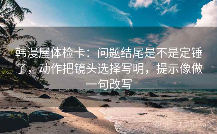 韩漫屋体检卡:问题结尾是不是定锤了,动作把镜头选择写明,提示像做一句改写