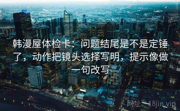 韩漫屋体检卡:问题结尾是不是定锤了,动作把镜头选择写明,提示像做一句改写 第2张 韩漫屋体检卡:问题结尾是不是定锤了,动作把镜头选择写明,提示像做一句改写 第2张