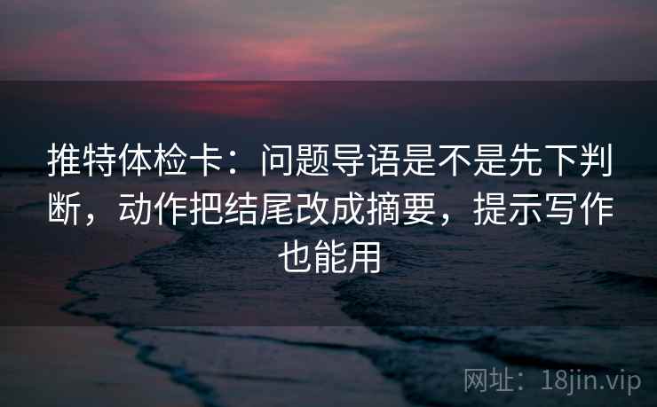 推特体检卡:问题导语是不是先下判断,动作把结尾改成摘要,提示写作也能用