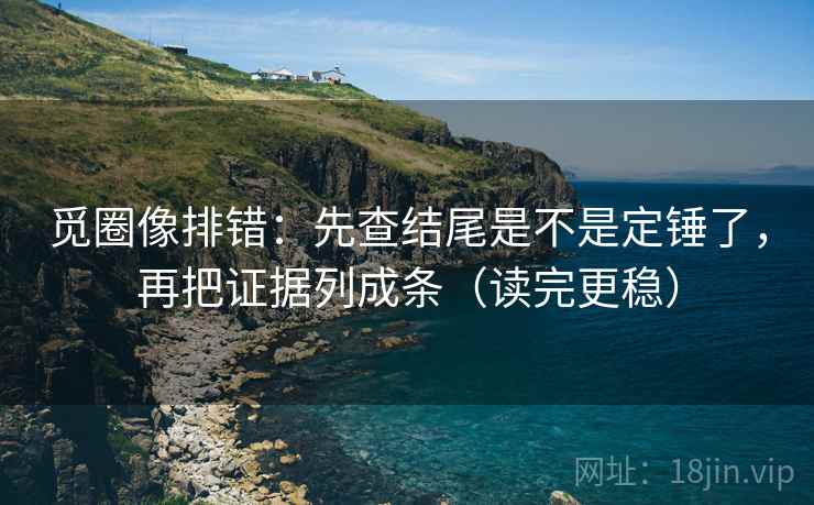 觅圈像排错:先查结尾是不是定锤了,再把证据列成条(读完更稳)