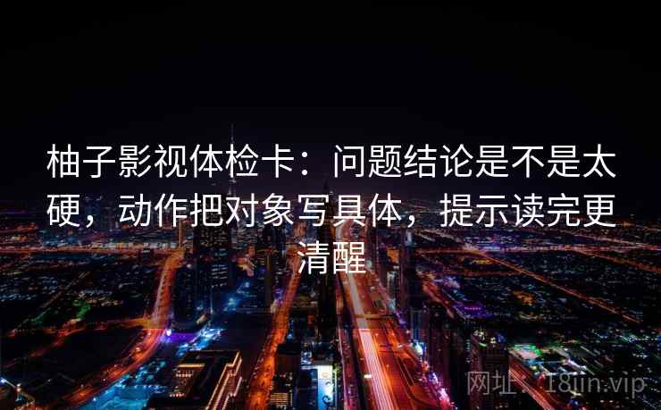 柚子影视体检卡:问题结论是不是太硬,动作把对象写具体,提示读完更清醒