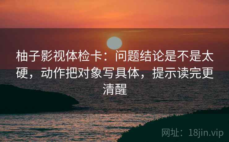 柚子影视体检卡:问题结论是不是太硬,动作把对象写具体,提示读完更清醒 第2张 柚子影视体检卡:问题结论是不是太硬,动作把对象写具体,提示读完更清醒 第2张