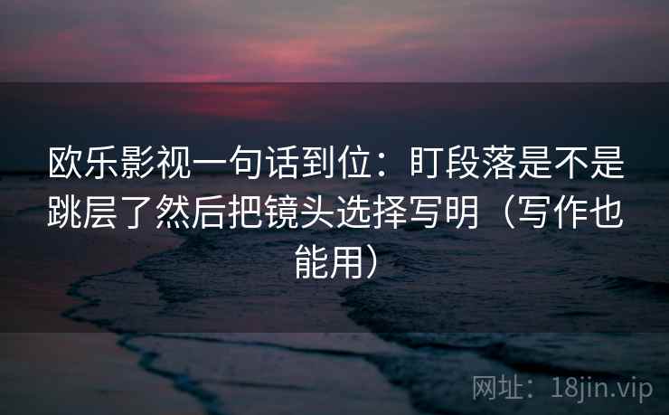 欧乐影视一句话到位:盯段落是不是跳层了然后把镜头选择写明(写作也能用)