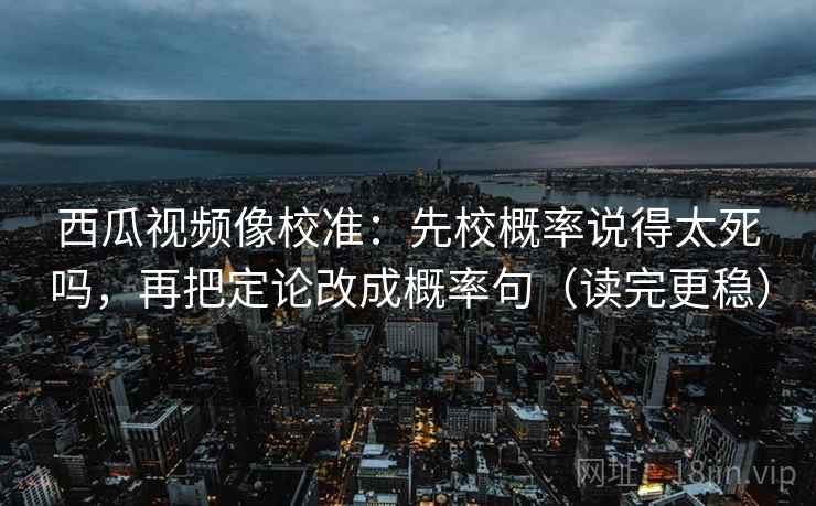 西瓜视频像校准:先校概率说得太死吗,再把定论改成概率句(读完更稳)