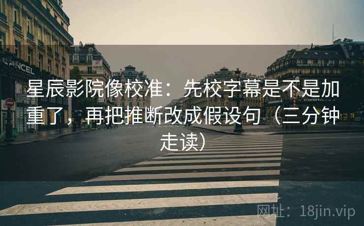 星辰影院像校准:先校字幕是不是加重了,再把推断改成假设句(三分钟走读) 第2张 星辰影院像校准:先校字幕是不是加重了,再把推断改成假设句(三分钟走读) 第2张