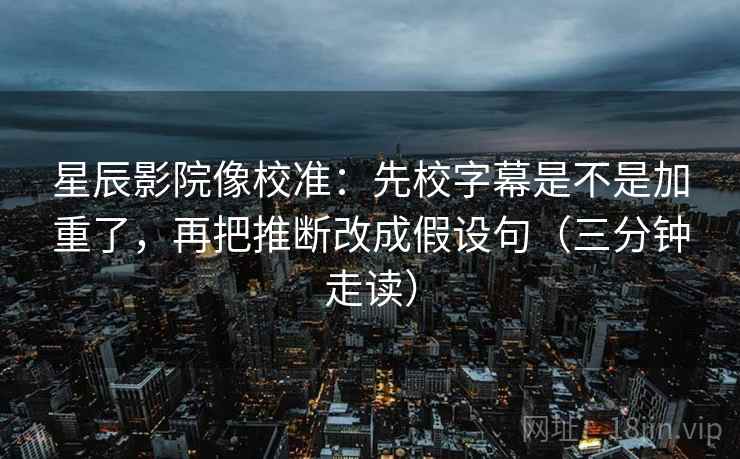 星辰影院像校准:先校字幕是不是加重了,再把推断改成假设句(三分钟走读)