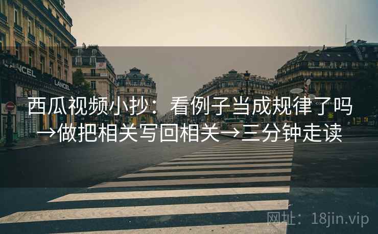 西瓜视频小抄:看例子当成规律了吗→做把相关写回相关→三分钟走读