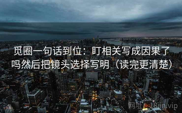 觅圈一句话到位:盯相关写成因果了吗然后把镜头选择写明(读完更清楚)