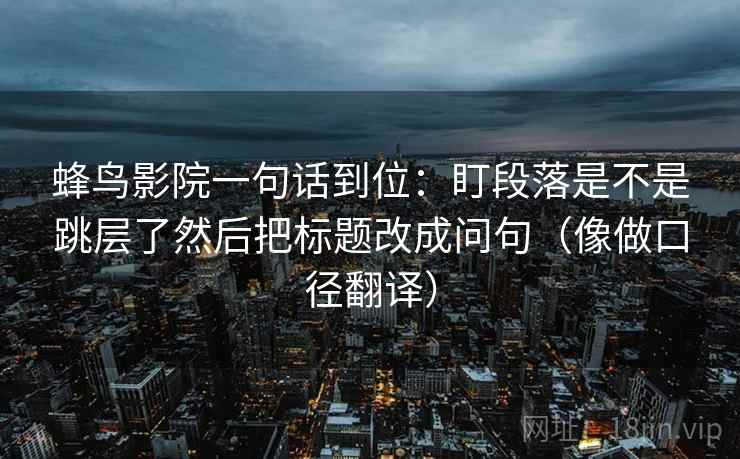 蜂鸟影院一句话到位：盯段落是不是跳层了然后把标题改成问句（像做口径翻译）