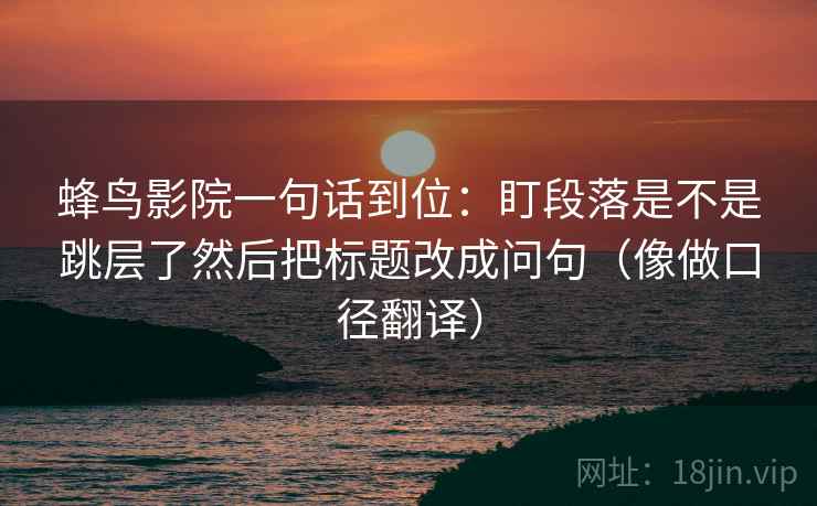 蜂鸟影院一句话到位:盯段落是不是跳层了然后把标题改成问句(像做口径翻译) 第2张 蜂鸟影院一句话到位:盯段落是不是跳层了然后把标题改成问句(像做口径翻译) 第2张