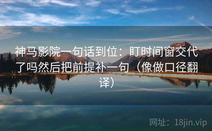 神马影院一句话到位：盯时间窗交代了吗然后把前提补一句（像做口径翻译）